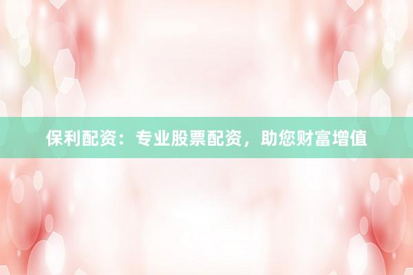 保利配资：专业股票配资，助您财富增值