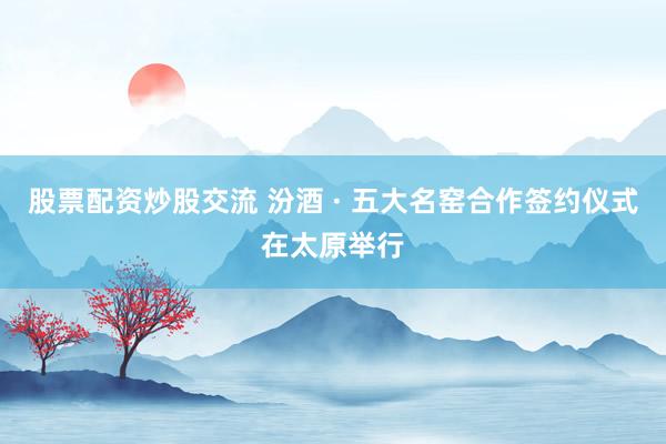 股票配资炒股交流 汾酒 · 五大名窑合作签约仪式在太原举行