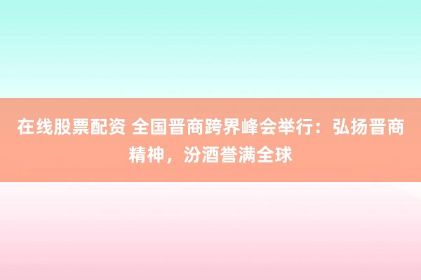 在线股票配资 全国晋商跨界峰会举行：弘扬晋商精神，汾酒誉满全球