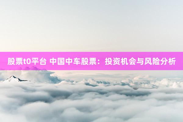 股票t0平台 中国中车股票：投资机会与风险分析