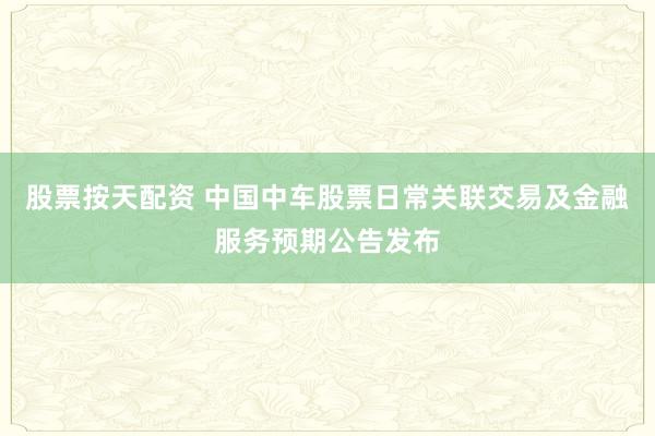 股票按天配资 中国中车股票日常关联交易及金融服务预期公告发布