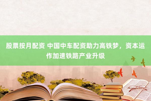 股票按月配资 中国中车配资助力高铁梦，资本运作加速铁路产业升级