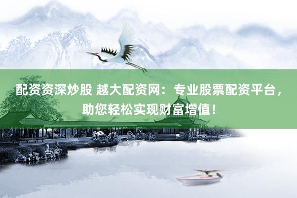 配资资深炒股 越大配资网：专业股票配资平台，助您轻松实现财富增值！