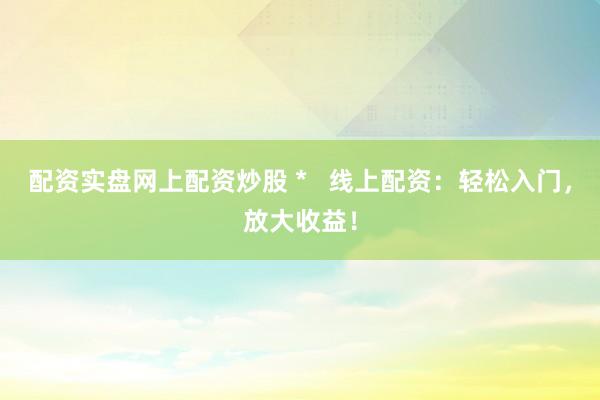 配资实盘网上配资炒股 *   线上配资：轻松入门，放大收益！
