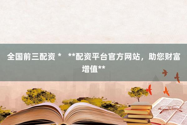 全国前三配资 *   **配资平台官方网站，助您财富增值**