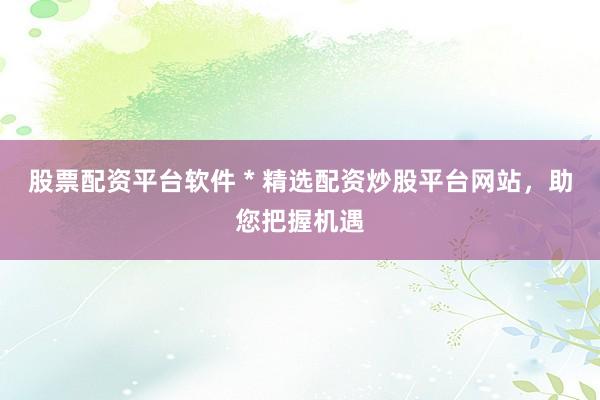 股票配资平台软件 * 精选配资炒股平台网站，助您把握机遇