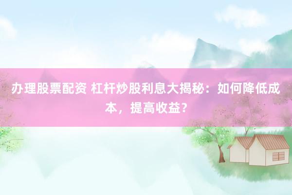 办理股票配资 杠杆炒股利息大揭秘：如何降低成本，提高收益？