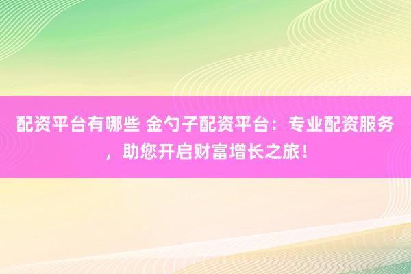 配资平台有哪些 金勺子配资平台：专业配资服务，助您开启财富增长之旅！