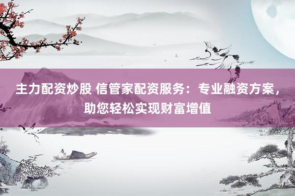 主力配资炒股 信管家配资服务：专业融资方案，助您轻松实现财富增值