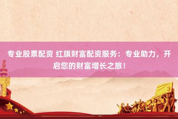 专业股票配资 红旗财富配资服务：专业助力，开启您的财富增长之旅！