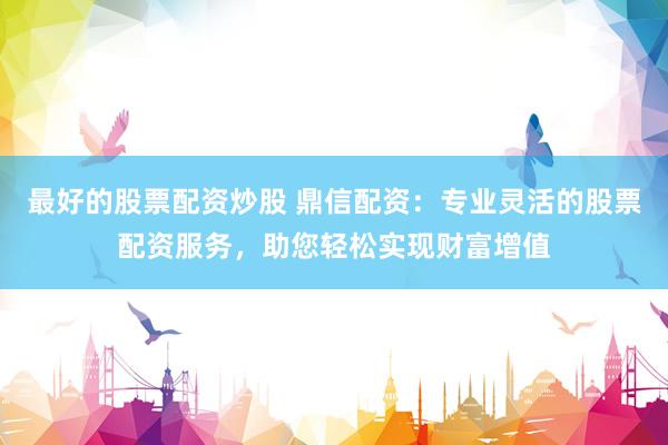 最好的股票配资炒股 鼎信配资：专业灵活的股票配资服务，助您轻松实现财富增值