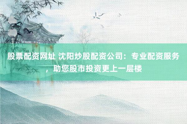 股票配资网址 沈阳炒股配资公司：专业配资服务，助您股市投资更上一层楼