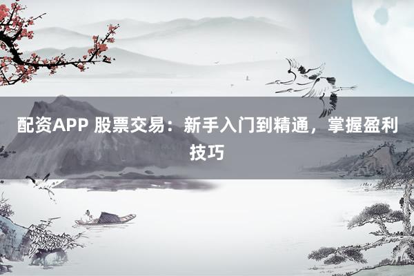 配资APP 股票交易：新手入门到精通，掌握盈利技巧