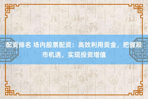 配资排名 场内股票配资：高效利用资金，把握股市机遇，实现投资增值