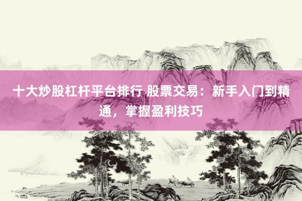 十大炒股杠杆平台排行 股票交易：新手入门到精通，掌握盈利技巧