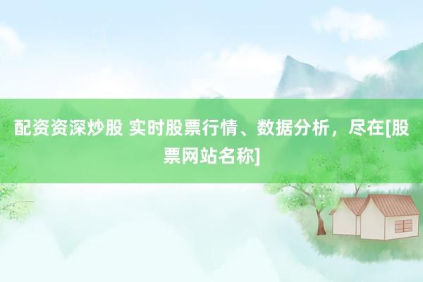 配资资深炒股 实时股票行情、数据分析，尽在[股票网站名称]