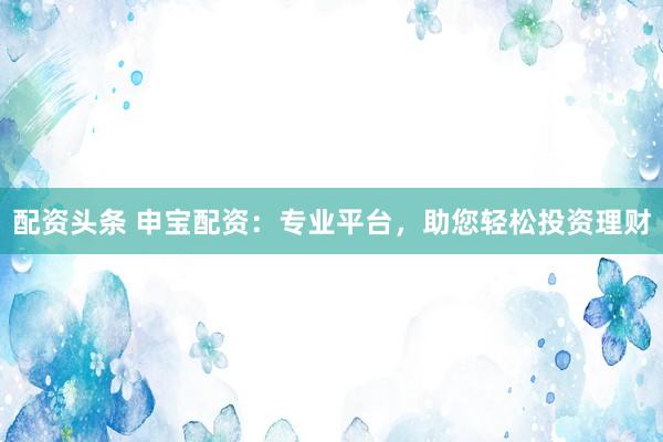 配资头条 申宝配资：专业平台，助您轻松投资理财