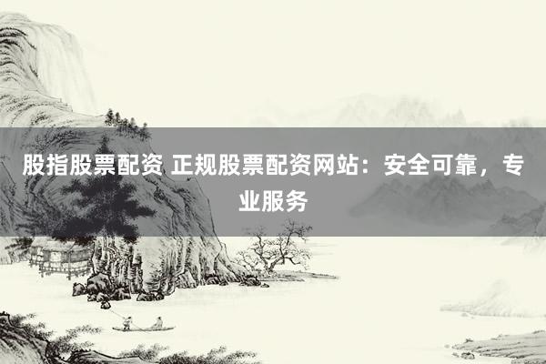股指股票配资 正规股票配资网站：安全可靠，专业服务