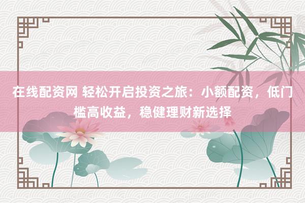 在线配资网 轻松开启投资之旅：小额配资，低门槛高收益，稳健理财新选择