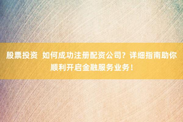 股票投资  如何成功注册配资公司？详细指南助你顺利开启金融服务业务！