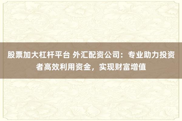 股票加大杠杆平台 外汇配资公司：专业助力投资者高效利用资金，实现财富增值