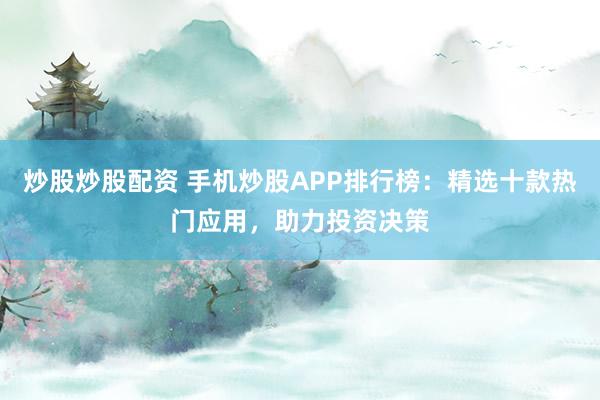 炒股炒股配资 手机炒股APP排行榜：精选十款热门应用，助力投资决策