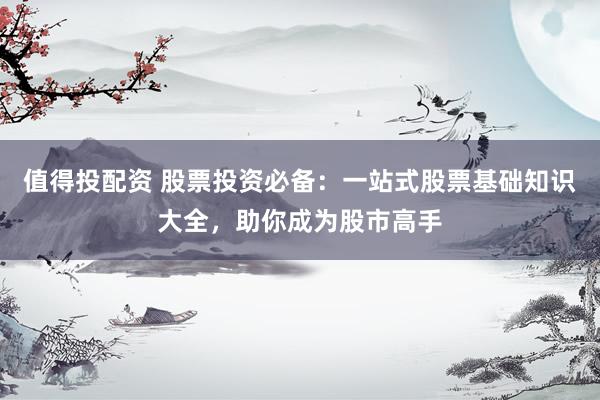 值得投配资 股票投资必备：一站式股票基础知识大全，助你成为股市高手