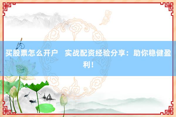 买股票怎么开户   实战配资经验分享：助你稳健盈利！