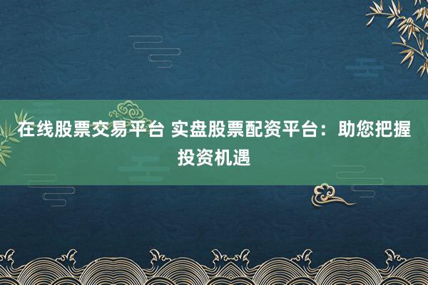 在线股票交易平台 实盘股票配资平台：助您把握投资机遇