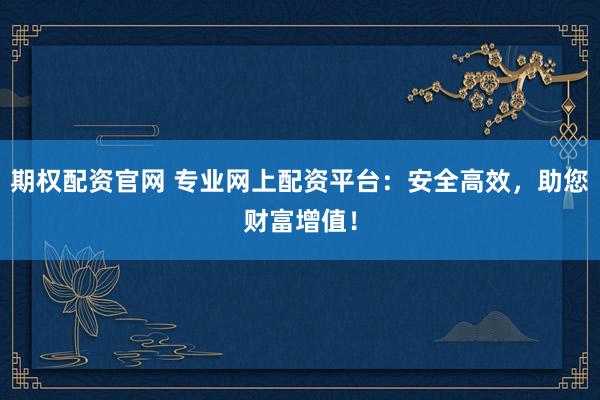 期权配资官网 专业网上配资平台：安全高效，助您财富增值！