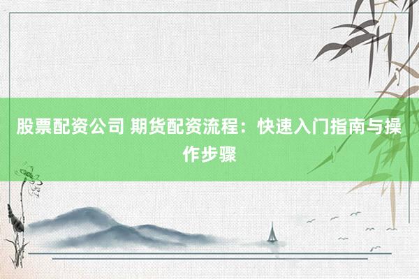 股票配资公司 期货配资流程：快速入门指南与操作步骤
