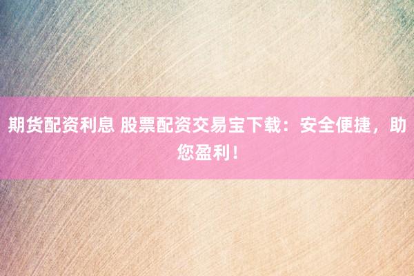 期货配资利息 股票配资交易宝下载：安全便捷，助您盈利！
