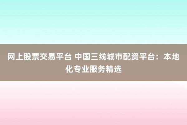 网上股票交易平台 中国三线城市配资平台：本地化专业服务精选