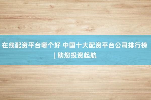在线配资平台哪个好 中国十大配资平台公司排行榜 | 助您投资起航