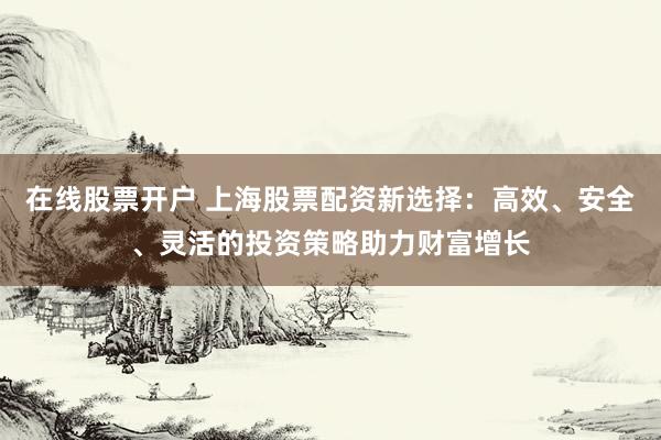 在线股票开户 上海股票配资新选择：高效、安全、灵活的投资策略助力财富增长