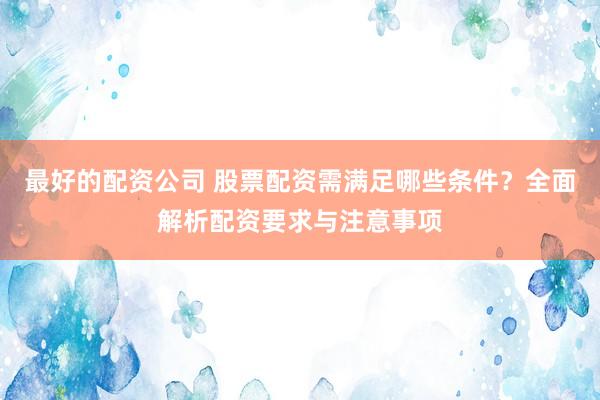 最好的配资公司 股票配资需满足哪些条件？全面解析配资要求与注意事项