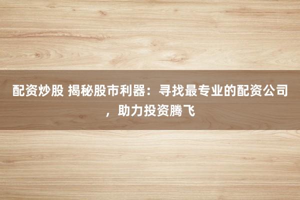 配资炒股 揭秘股市利器：寻找最专业的配资公司，助力投资腾飞