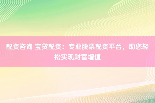 配资咨询 宝贷配资：专业股票配资平台，助您轻松实现财富增值