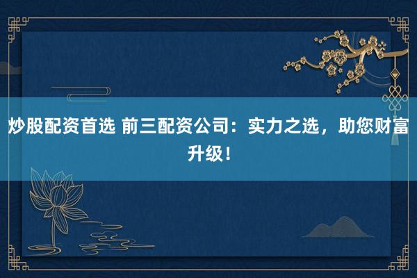 炒股配资首选 前三配资公司：实力之选，助您财富升级！