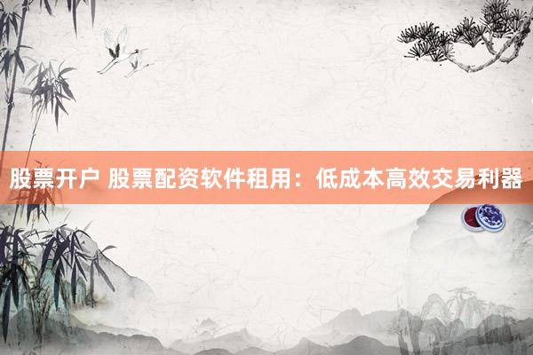 股票开户 股票配资软件租用：低成本高效交易利器