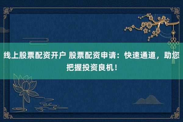 线上股票配资开户 股票配资申请：快速通道，助您把握投资良机！
