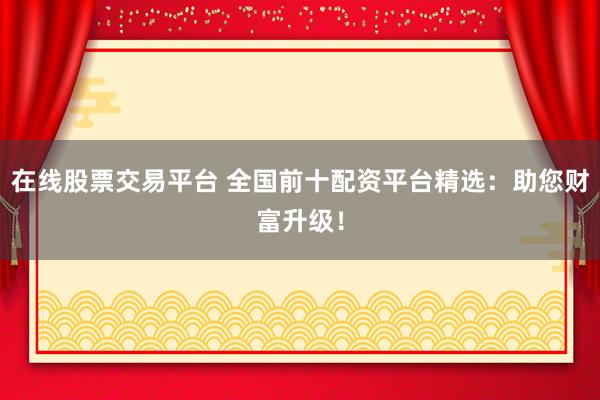 在线股票交易平台 全国前十配资平台精选：助您财富升级！