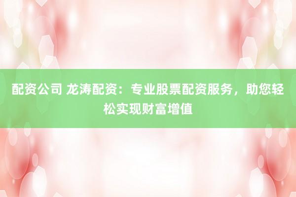 配资公司 龙涛配资：专业股票配资服务，助您轻松实现财富增值