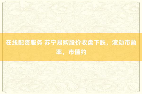 在线配资服务 苏宁易购股价收盘下跌，滚动市盈率，市值约