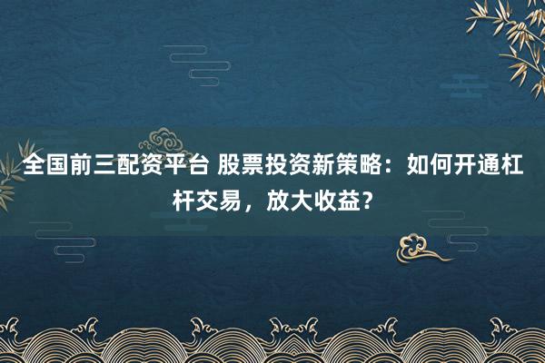 全国前三配资平台 股票投资新策略：如何开通杠杆交易，放大收益？