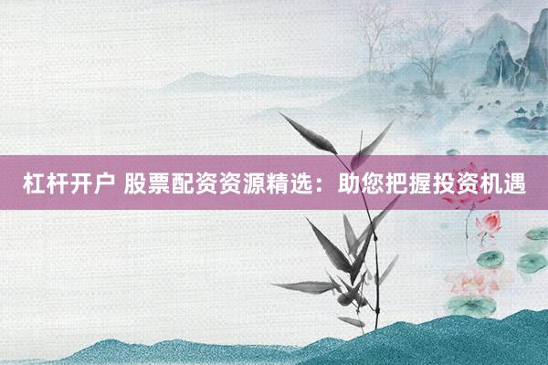 杠杆开户 股票配资资源精选：助您把握投资机遇