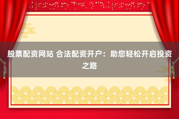 股票配资网站 合法配资开户：助您轻松开启投资之路