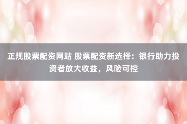 正规股票配资网站 股票配资新选择：银行助力投资者放大收益，风险可控