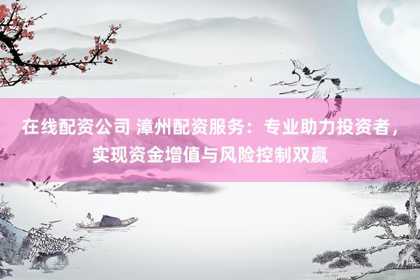 在线配资公司 漳州配资服务：专业助力投资者，实现资金增值与风险控制双赢