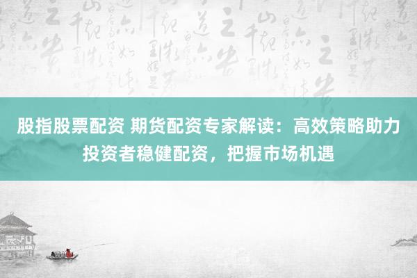 股指股票配资 期货配资专家解读：高效策略助力投资者稳健配资，把握市场机遇